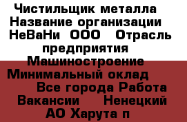 Чистильщик металла › Название организации ­ НеВаНи, ООО › Отрасль предприятия ­ Машиностроение › Минимальный оклад ­ 50 000 - Все города Работа » Вакансии   . Ненецкий АО,Харута п.